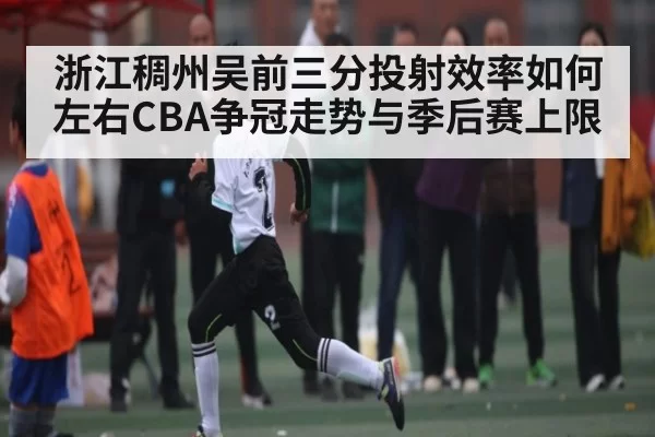 浙江稠州吴前三分投射效率如何左右CBA争冠走势与季后赛上限